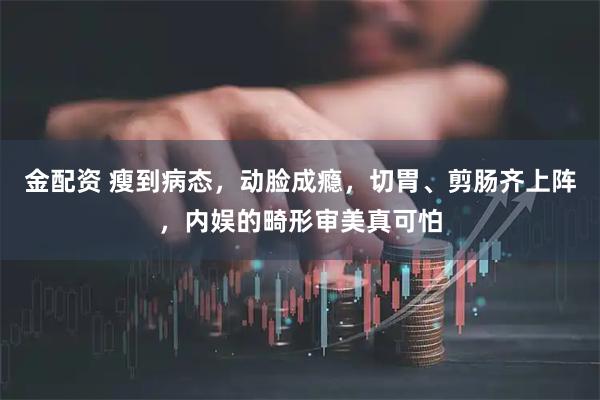 金配资 瘦到病态，动脸成瘾，切胃、剪肠齐上阵，内娱的畸形审美真可怕