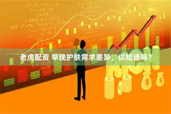 老虎配资 早晚护肤需求差异，你知道吗？