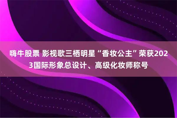 嗨牛股票 影视歌三栖明星“香妆公主”荣获2023国际形象总设计、高级化妆师称号