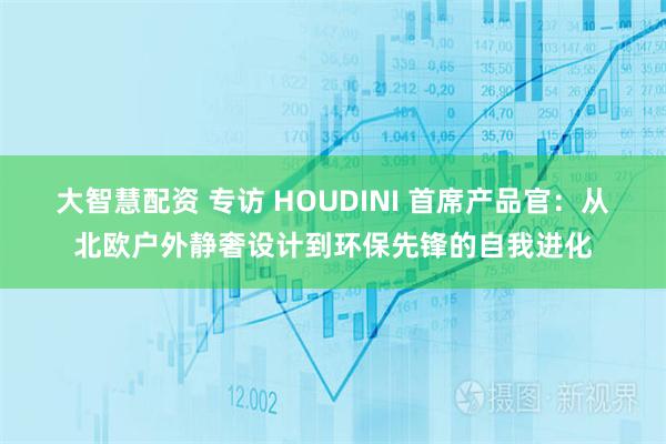 大智慧配资 专访 HOUDINI 首席产品官：从北欧户外静奢设计到环保先锋的自我进化