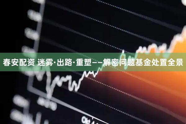 春安配资 迷雾·出路·重塑——解密问题基金处置全景
