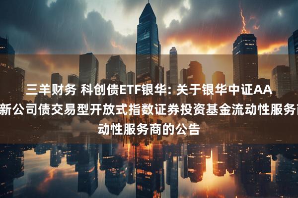 三羊财务 科创债ETF银华: 关于银华中证AAA科技创新公司债交易型开放式指数证券投资基金流动性服务商的公告