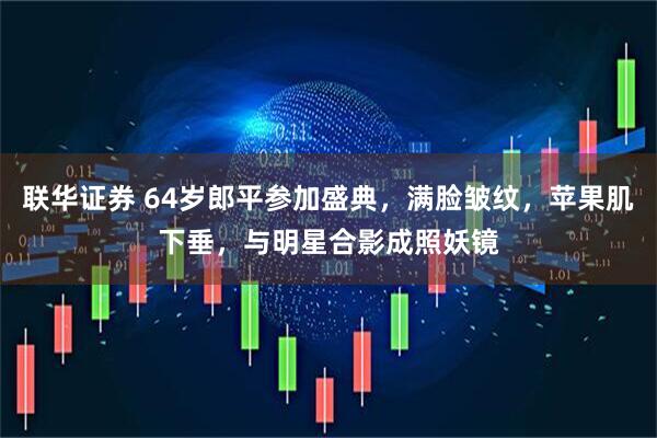 联华证券 64岁郎平参加盛典，满脸皱纹，苹果肌下垂，与明星合影成照妖镜