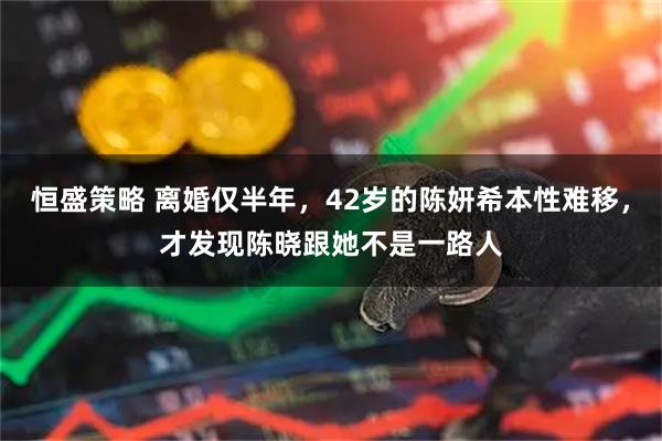 恒盛策略 离婚仅半年，42岁的陈妍希本性难移，才发现陈晓跟她不是一路人