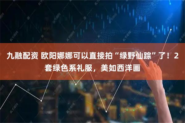 九融配资 欧阳娜娜可以直接拍“绿野仙踪”了！2套绿色系礼服，美如西洋画