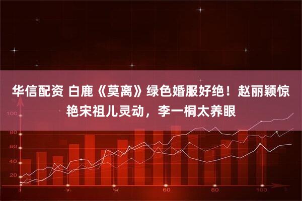 华信配资 白鹿《莫离》绿色婚服好绝！赵丽颖惊艳宋祖儿灵动，李一桐太养眼