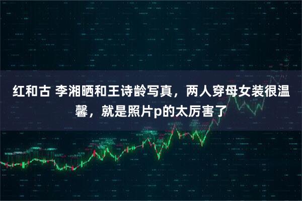 红和古 李湘晒和王诗龄写真，两人穿母女装很温馨，就是照片p的太厉害了