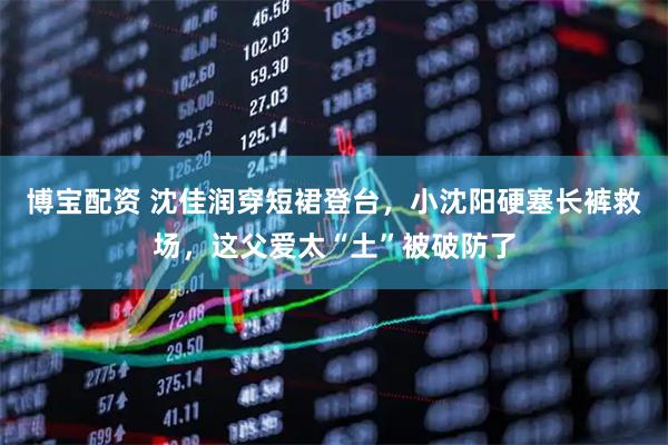博宝配资 沈佳润穿短裙登台，小沈阳硬塞长裤救场，这父爱太“土”被破防了