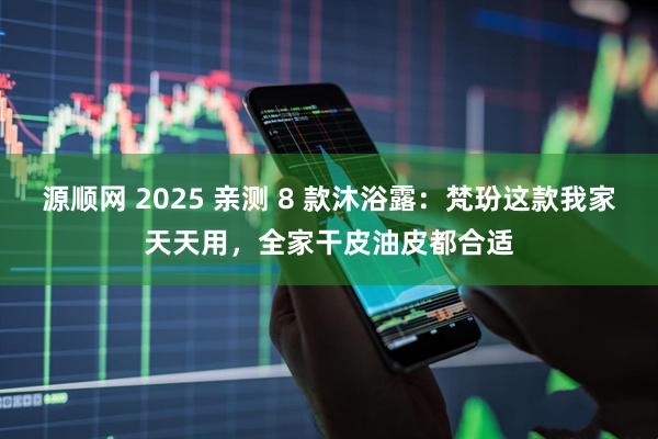 源顺网 2025 亲测 8 款沐浴露：梵玢这款我家天天用，全家干皮油皮都合适