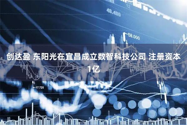 创达盈 东阳光在宜昌成立数智科技公司 注册资本1亿