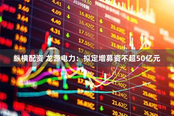 纵横配资 龙源电力：拟定增募资不超50亿元