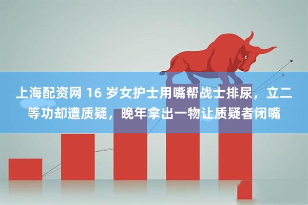 上海配资网 16 岁女护士用嘴帮战士排尿，立二等功却遭质疑，晚年拿出一物让质疑者闭嘴