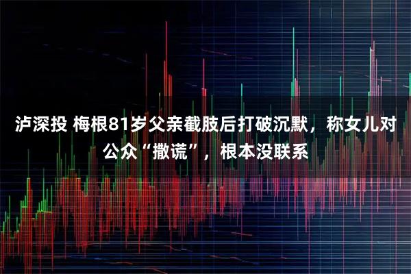泸深投 梅根81岁父亲截肢后打破沉默，称女儿对公众“撒谎”，根本没联系