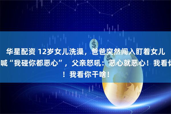 华星配资 12岁女儿洗澡，爸爸突然闯入盯着女儿崩溃大喊“我碰你都恶心”，父亲怒吼：恶心就恶心！我看你干啥！