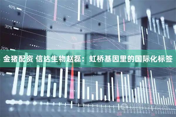 金猪配资 信达生物赵磊：虹桥基因里的国际化标签