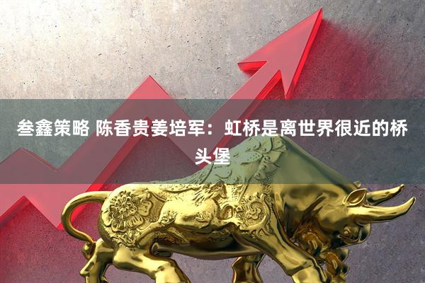 叁鑫策略 陈香贵姜培军：虹桥是离世界很近的桥头堡