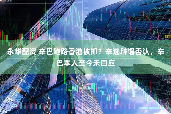 永华配资 辛巴跑路香港被抓？辛选辟谣否认，辛巴本人至今未回应