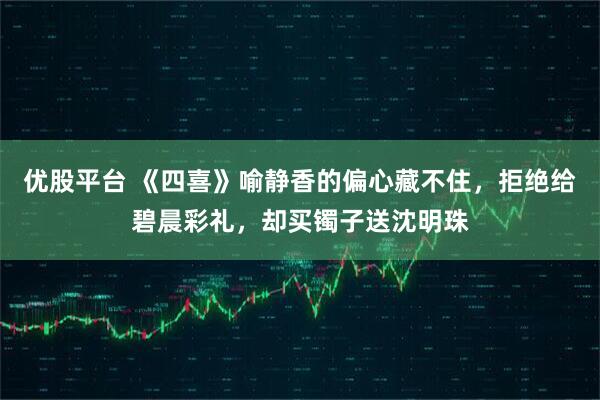 优股平台 《四喜》喻静香的偏心藏不住，拒绝给碧晨彩礼，却买镯子送沈明珠
