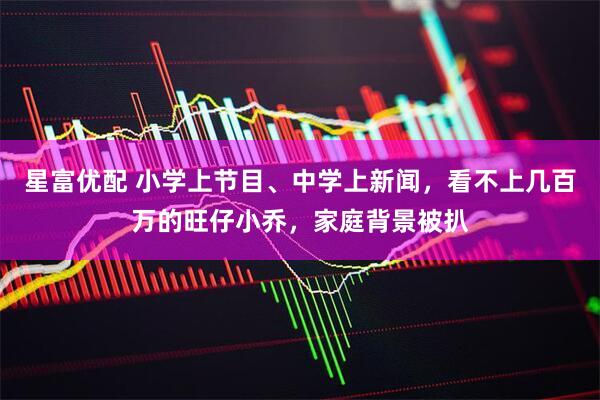 星富优配 小学上节目、中学上新闻，看不上几百万的旺仔小乔，家庭背景被扒