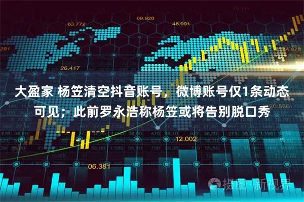 大盈家 杨笠清空抖音账号，微博账号仅1条动态可见；此前罗永浩称杨笠或将告别脱口秀