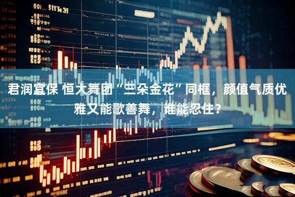 君润宜保 恒大舞团“三朵金花”同框，颜值气质优雅又能歌善舞，谁能忍住？
