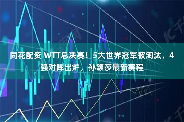 同花配资 WTT总决赛！5大世界冠军被淘汰，4强对阵出炉，孙颖莎最新赛程