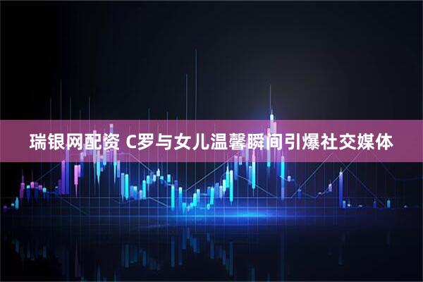 瑞银网配资 C罗与女儿温馨瞬间引爆社交媒体