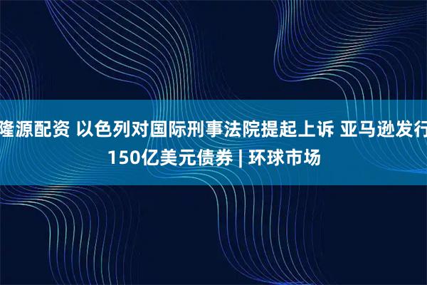 隆源配资 以色列对国际刑事法院提起上诉 亚马逊发行150亿美元债券 | 环球市场
