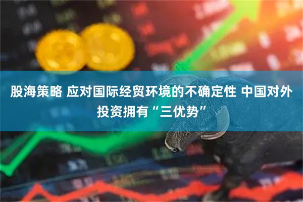 股海策略 应对国际经贸环境的不确定性 中国对外投资拥有“三优势”