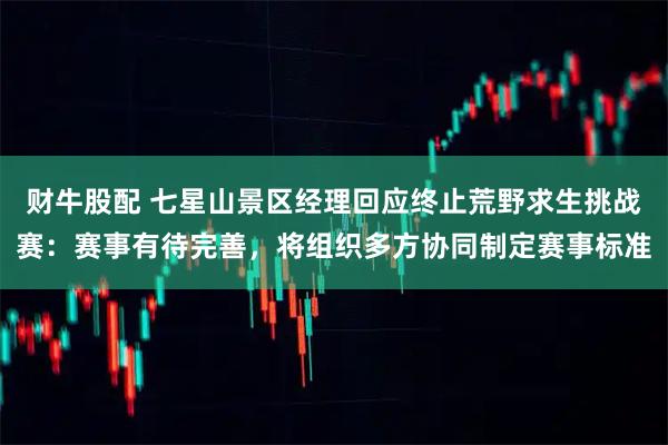 财牛股配 七星山景区经理回应终止荒野求生挑战赛：赛事有待完善，将组织多方协同制定赛事标准