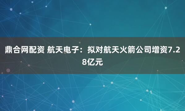鼎合网配资 航天电子：拟对航天火箭公司增资7.28亿元