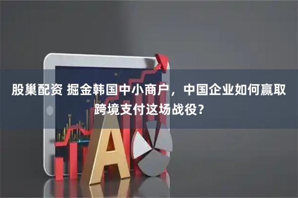 股巢配资 掘金韩国中小商户，中国企业如何赢取跨境支付这场战役？