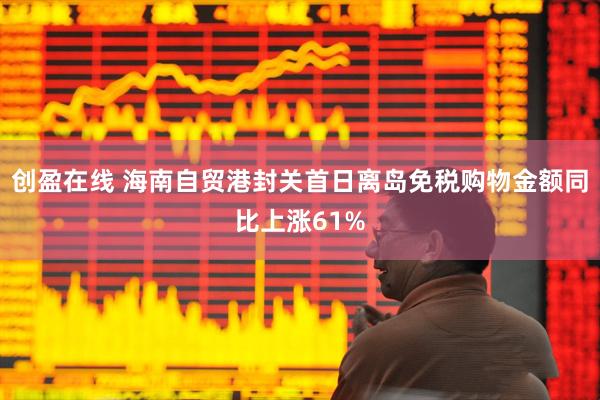 创盈在线 海南自贸港封关首日离岛免税购物金额同比上涨61%