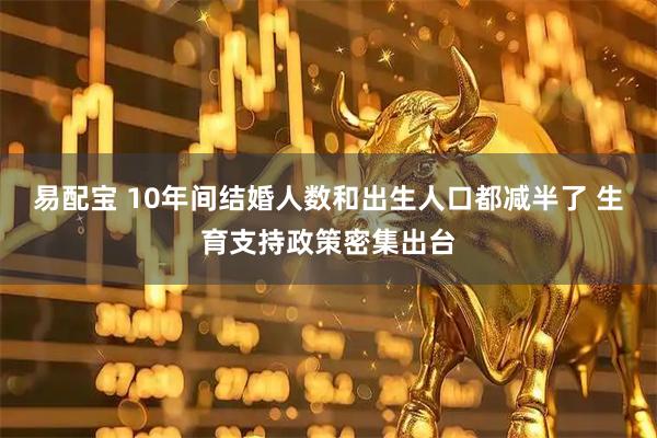 易配宝 10年间结婚人数和出生人口都减半了 生育支持政策密集出台