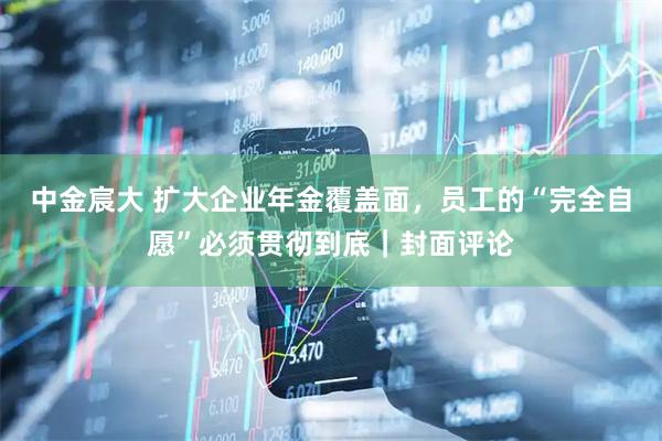中金宸大 扩大企业年金覆盖面，员工的“完全自愿”必须贯彻到底｜封面评论