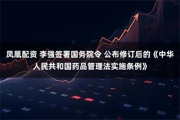 凤凰配资 李强签署国务院令 公布修订后的《中华人民共和国药品管理法实施条例》