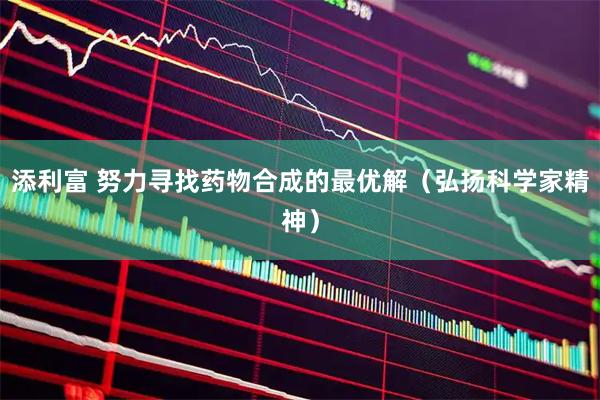 添利富 努力寻找药物合成的最优解（弘扬科学家精神）