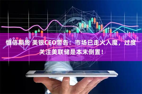 恒信期货 美银CEO警告：市场已走火入魔，过度关注美联储是本末倒置！