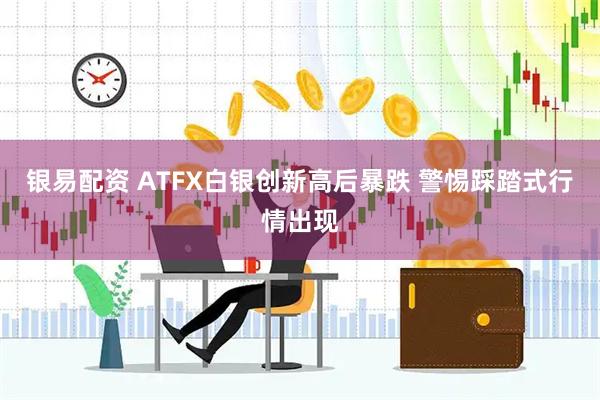 银易配资 ATFX白银创新高后暴跌 警惕踩踏式行情出现