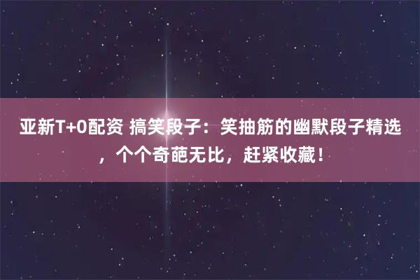 亚新T+0配资 搞笑段子：笑抽筋的幽默段子精选，个个奇葩无比，赶紧收藏！