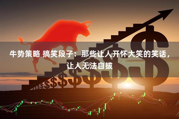 牛势策略 搞笑段子：那些让人开怀大笑的笑话，让人无法自拔