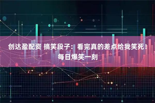 创达盈配资 搞笑段子：看完真的差点给我笑死！每日爆笑一刻