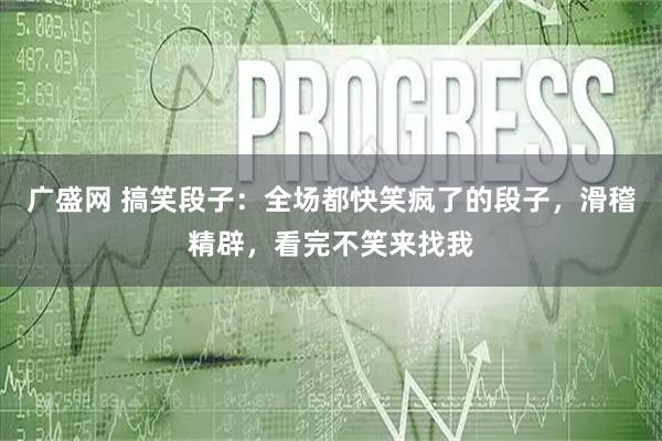广盛网 搞笑段子：全场都快笑疯了的段子，滑稽精辟，看完不笑来找我