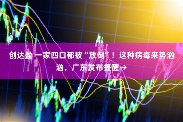 创达盈 一家四口都被“放倒”！这种病毒来势汹汹，广东发布提醒→