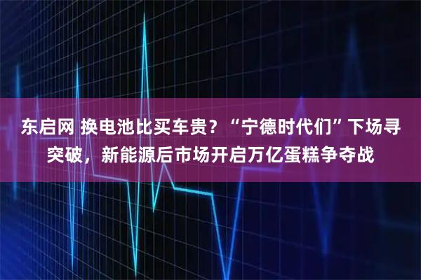 东启网 换电池比买车贵？“宁德时代们”下场寻突破，新能源后市场开启万亿蛋糕争夺战