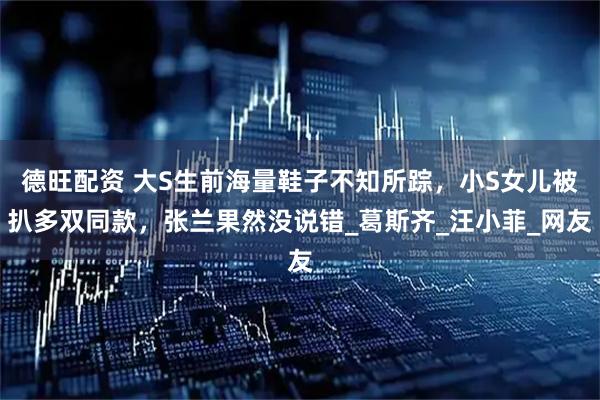 德旺配资 大S生前海量鞋子不知所踪，小S女儿被扒多双同款，张兰果然没说错_葛斯齐_汪小菲_网友