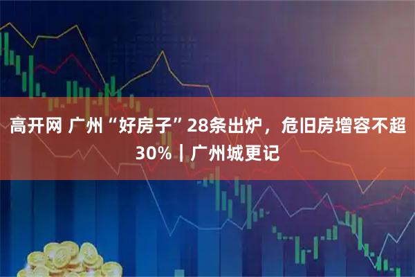 高开网 广州“好房子”28条出炉，危旧房增容不超30%｜广州城更记