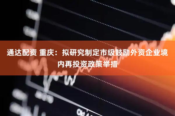 通达配资 重庆：拟研究制定市级鼓励外资企业境内再投资政策举措