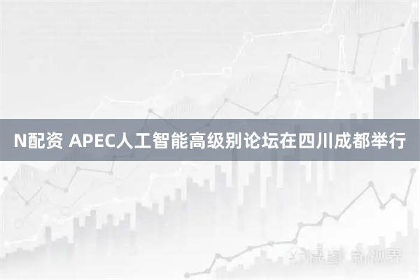 N配资 APEC人工智能高级别论坛在四川成都举行